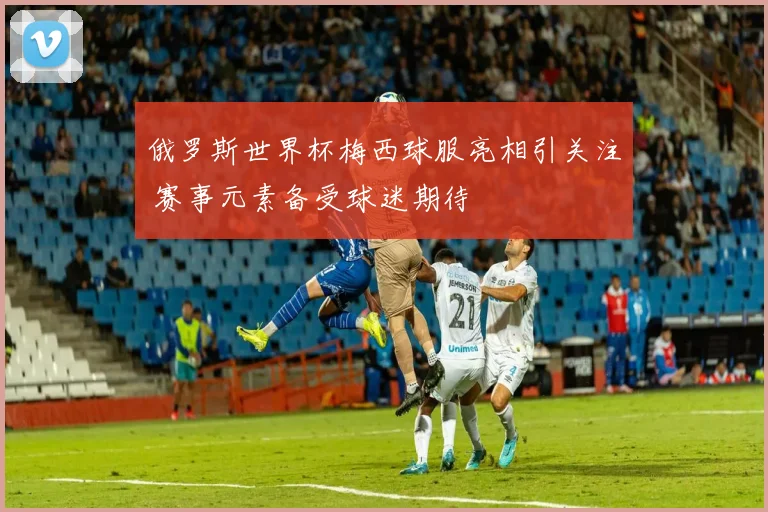 俄罗斯世界杯梅西球服亮相引关注 赛事元素备受球迷期待
