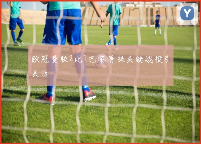 欧冠曼联2比1巴黎晋级关键战役引关注