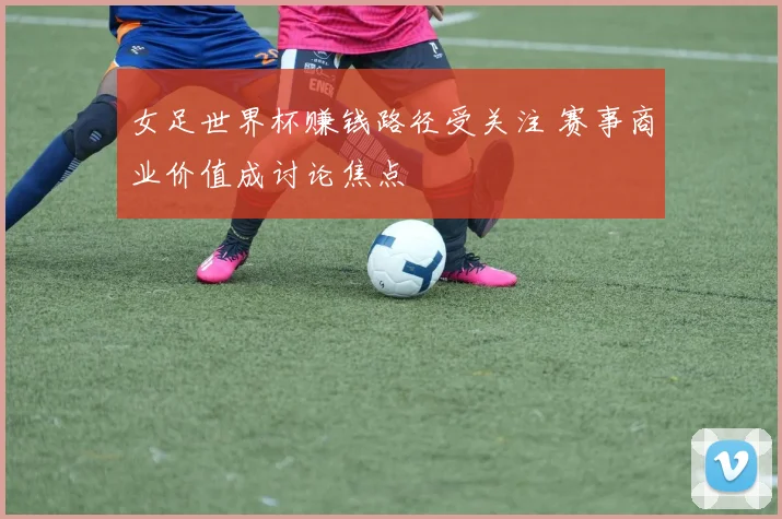 女足世界杯赚钱路径受关注 赛事商业价值成讨论焦点