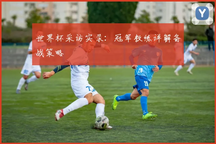 世界杯采访实录:冠军教练详解备战策略