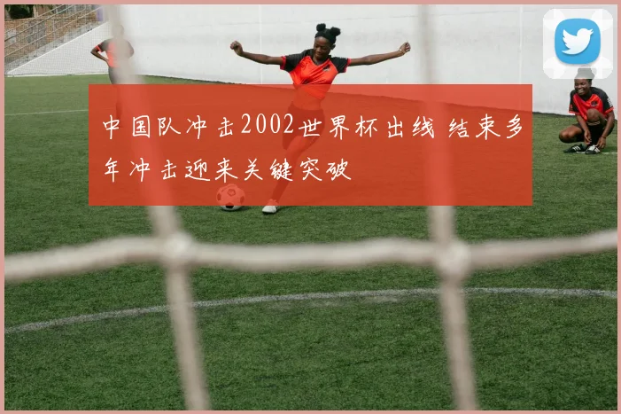 中国队冲击2002世界杯出线 结束多年冲击迎来关键突破