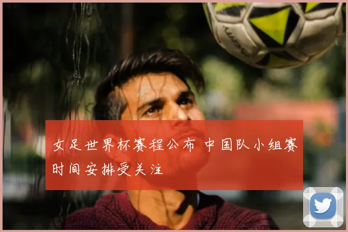 女足世界杯赛程公布 中国队小组赛时间安排受关注