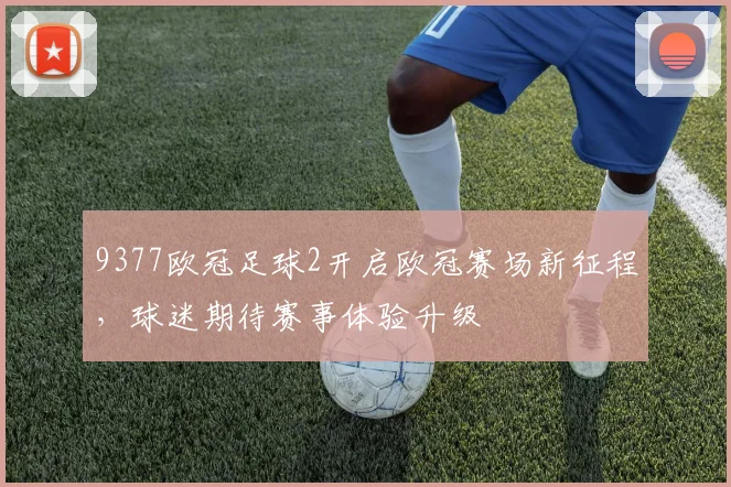 9377欧冠足球2开启欧冠赛场新征程,球迷期待赛事体验升级