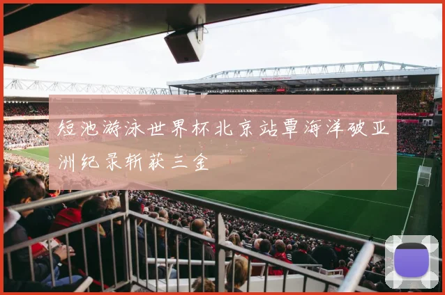 短池游泳世界杯北京站覃海洋破亚洲纪录斩获三金