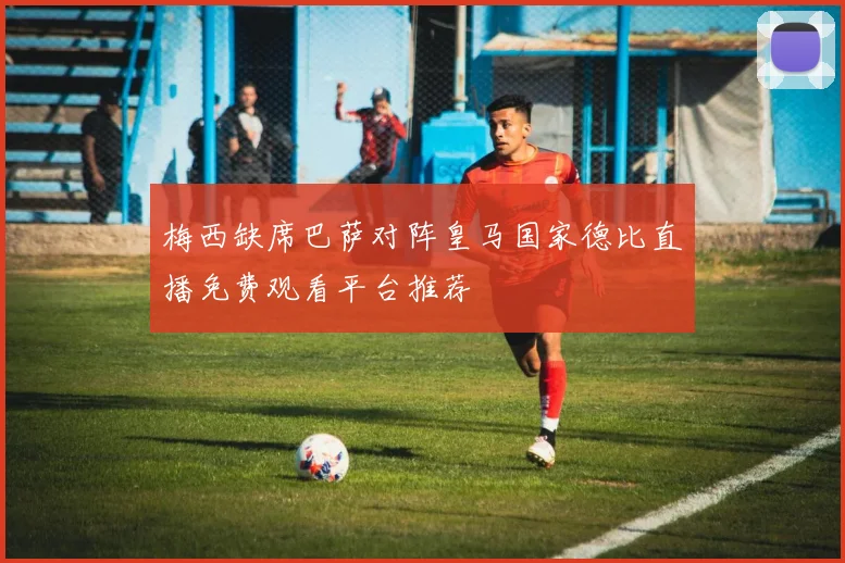 梅西缺席巴萨对阵皇马国家德比直播免费观看平台推荐