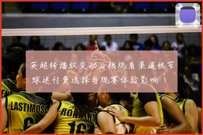 英超转播权变动后线观看渠道收窄 球迷付费选择与观赛体验影响