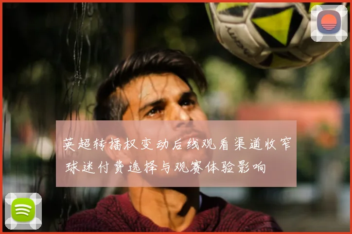 英超转播权变动后线观看渠道收窄 球迷付费选择与观赛体验影响