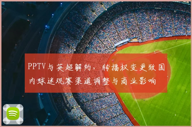PPTV与英超解约，转播权变更致国内球迷观赛渠道调整与商业影响