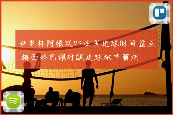 世界杯阿根廷vs法国进球时间盘点 梅西姆巴佩对飙进球细节解析