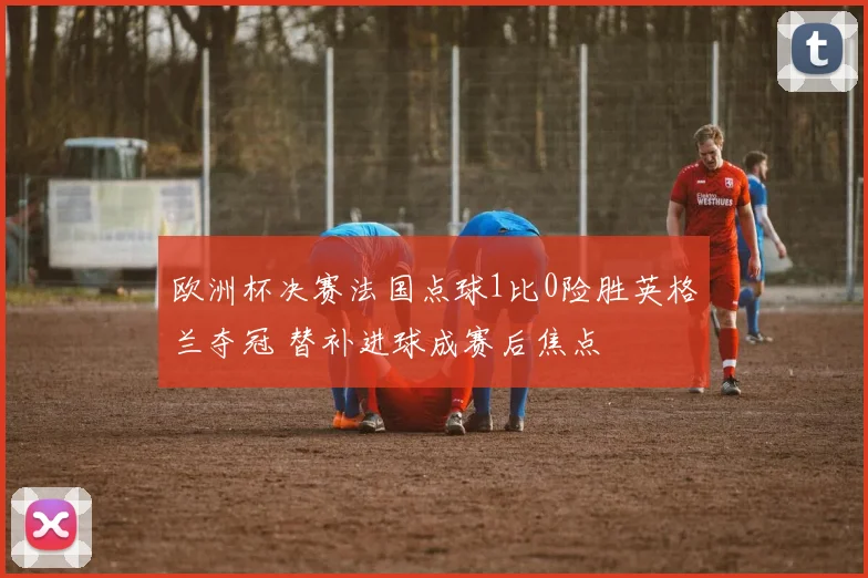 欧洲杯决赛法国点球1比0险胜英格兰夺冠 替补进球成赛后焦点
