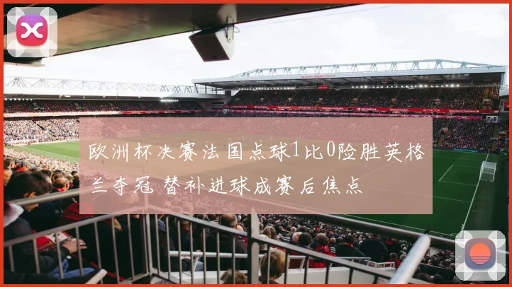 欧洲杯决赛法国点球1比0险胜英格兰夺冠 替补进球成赛后焦点