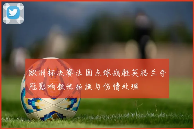 欧洲杯决赛法国点球战胜英格兰夺冠影响教练轮换与伤情处理