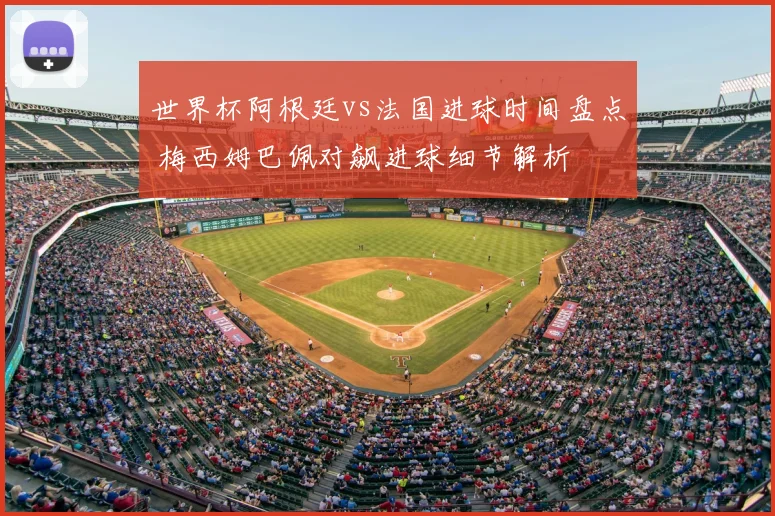 世界杯阿根廷vs法国进球时间盘点 梅西姆巴佩对飙进球细节解析