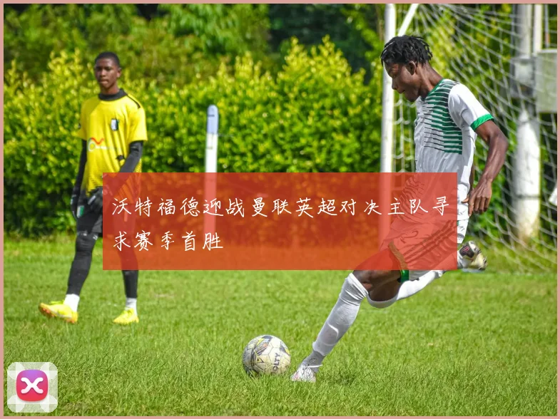 沃特福德迎战曼联英超对决主队寻求赛季首胜