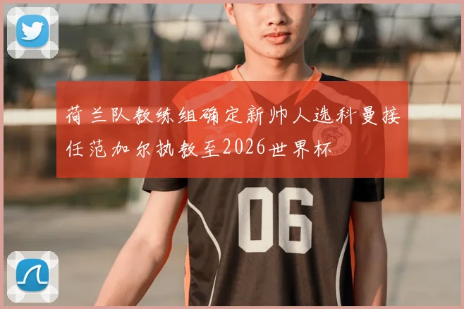 荷兰队教练组确定新帅人选科曼接任范加尔执教至2026世界杯