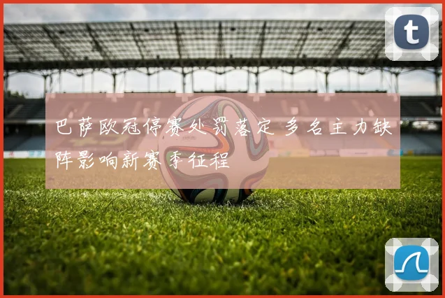 巴萨欧冠停赛处罚落定 多名主力缺阵影响新赛季征程