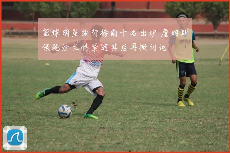 篮球明星排行榜前十名出炉 詹姆斯领跑杜兰特紧随其后再掀讨论