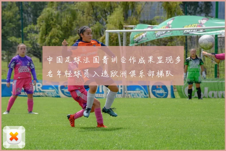 中国足球法国青训合作成果显现多名年轻球员入选欧洲俱乐部梯队