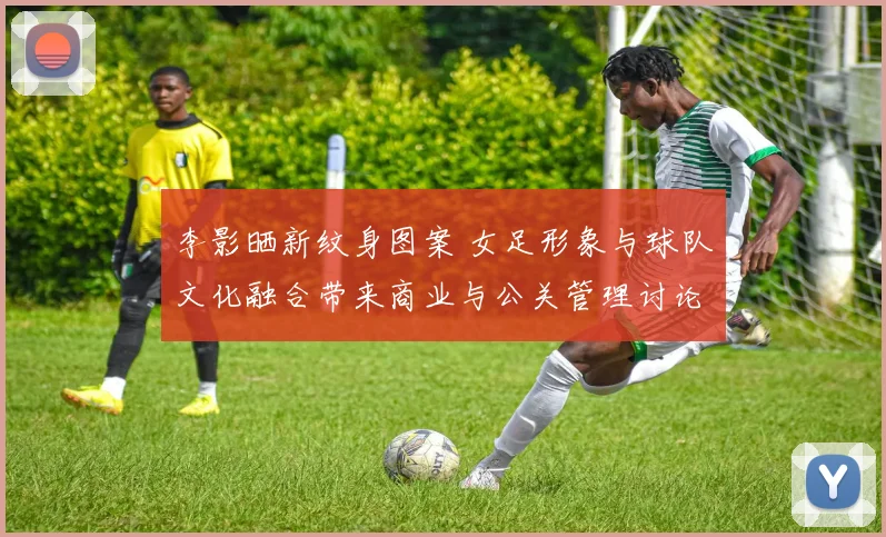 李影晒新纹身图案 女足形象与球队文化融合带来商业与公关管理讨论