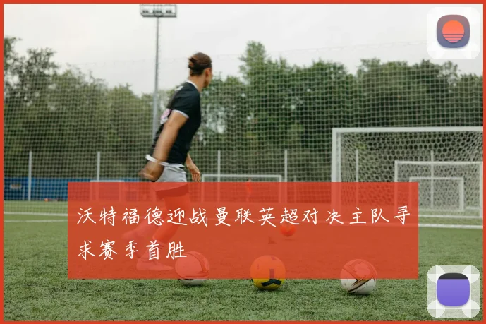 沃特福德迎战曼联英超对决主队寻求赛季首胜